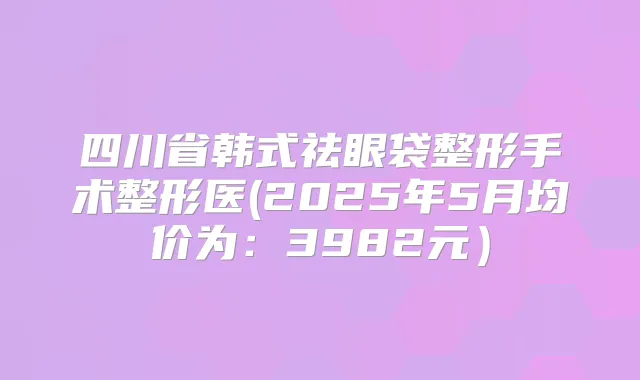四川省韩式祛眼袋整形手术整形医(2025年5月均价为:3982元)