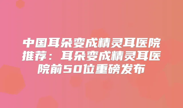 中国耳朵变成医院推荐:耳朵变成医院前50位重磅发布