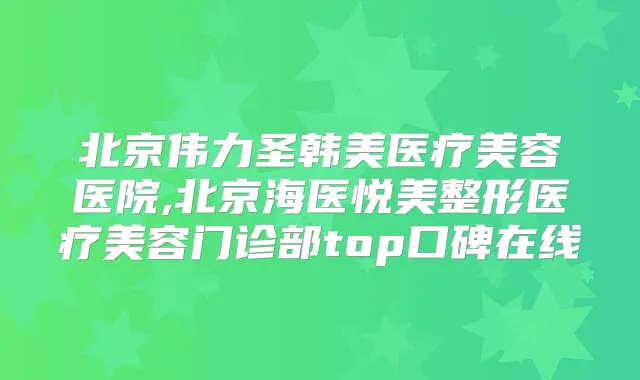 北京伟力圣韩美医疗美容医院,北京海医悦美整形医疗美容门诊部top口碑在线