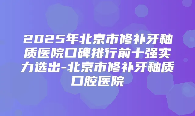 2025年北京市修补牙釉质医院口碑排行前十强实力选出-北京市修补牙釉质口腔医院