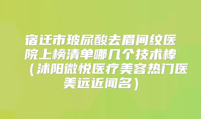宿迁市玻尿酸去眉间纹医院上榜清单哪几个技术棒（沭阳微悦医疗美容热门医美远近闻名）