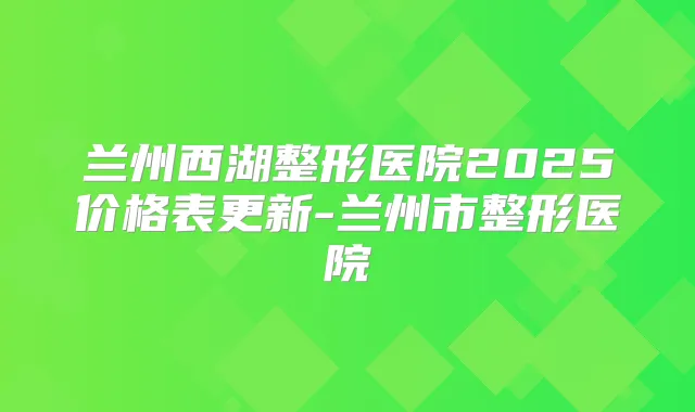 兰州西湖整形医院2025价格表更新-兰州市整形医院