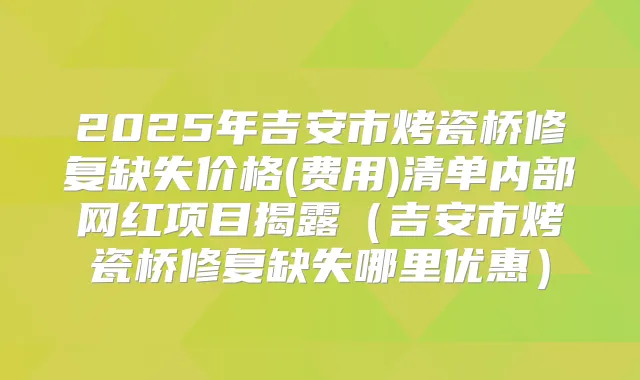 2025年吉安市烤瓷桥修复缺失价格(费用)清单内部网红项目揭露(吉安市烤瓷桥修复缺失哪里优惠)