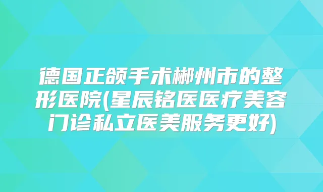 德国正颌手术郴州市的整形医院(星辰铭医医疗美容门诊私立医美服务更好)