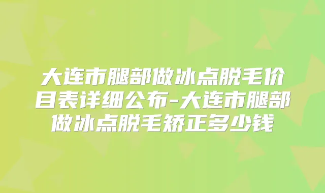 大连市腿部做冰点脱毛价目表详细公布-大连市腿部做冰点脱毛矫正多少钱