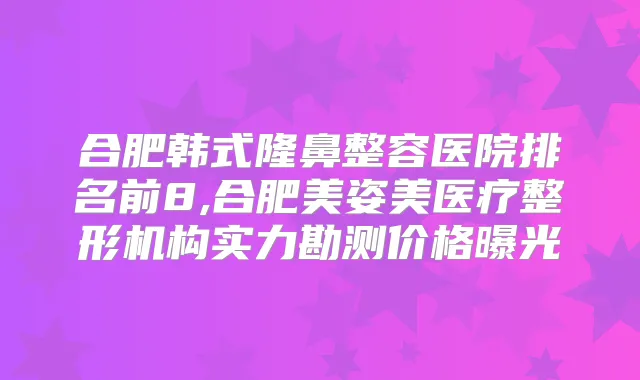 合肥韩式隆鼻整容医院排名前8,合肥美姿美医疗整形机构实力勘测价格曝光