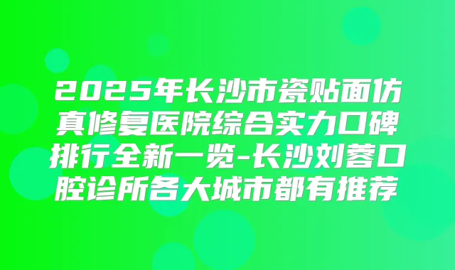 2025年长沙市瓷贴面仿真修复医院综合实力口碑排行全新一览-长沙刘蓉口腔诊所各大城市都有推荐