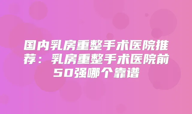 国内乳房重整手术医院推荐:乳房重整手术医院前50强哪个靠谱