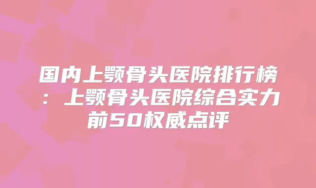国内上颚骨头医院排行榜：上颚骨头医院综合实力前50点评