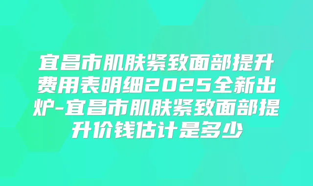宜昌市肌肤紧致面部提升费用表明细2025全新出炉-宜昌市肌肤紧致面部提升价钱估计是多少