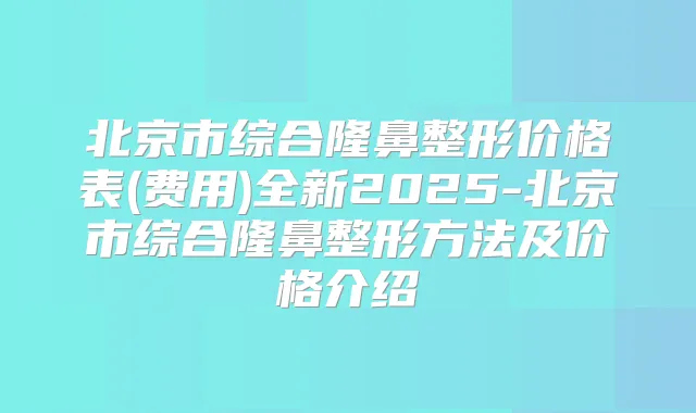 北京市综合隆鼻整形价格表(费用)全新2025-北京市综合隆鼻整形方法及价格介绍