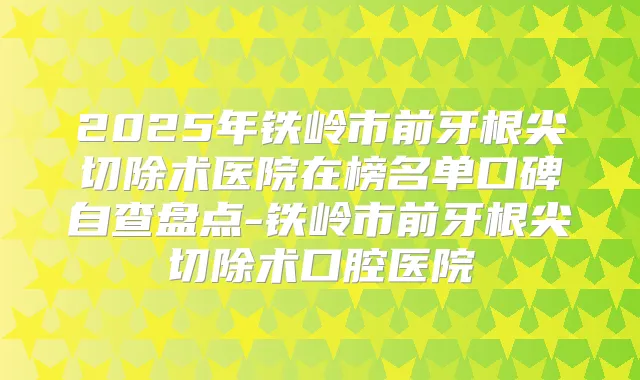 2025年铁岭市前牙根尖切除术医院在榜名单口碑自查盘点-铁岭市前牙根尖切除术口腔医院