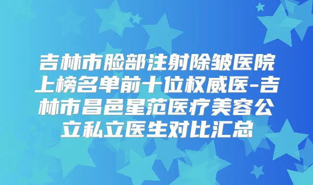 吉林市脸部注射除皱医院上榜名单前十位医-吉林市昌邑星范医疗美容公立私立医生对比汇总