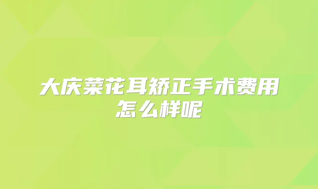 大庆菜花耳矫正手术费用怎么样呢