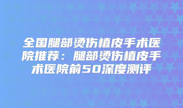 全国腿部烫伤植皮手术医院推荐:腿部烫伤植皮手术医院前50深度测评