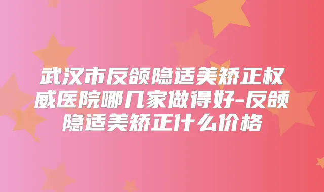 武汉市反颌隐适美矫正医院哪几家做得好-反颌隐适美矫正什么价格