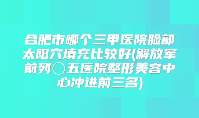 合肥市哪个三甲医院脸部太阳穴填充比较好(解放军前列〇五医院整形美容中心冲进前三名)