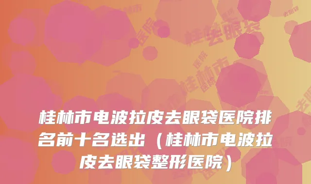 桂林市电波拉皮去眼袋医院排名前十名选出(桂林市电波拉皮去眼袋整形医院)
