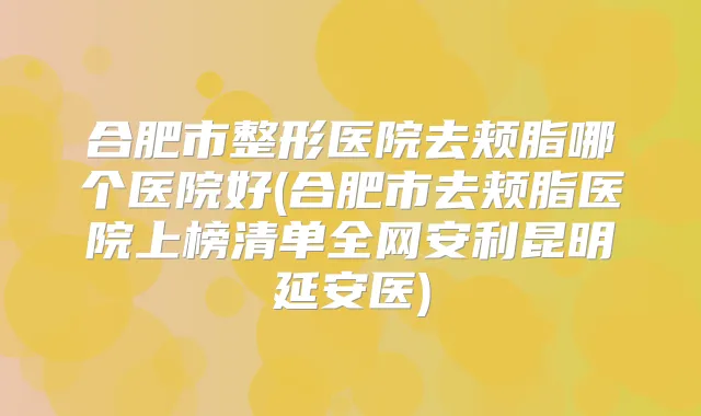 合肥市整形医院去颊脂哪个医院好(合肥市去颊脂医院上榜清单全网安利昆明延安医)
