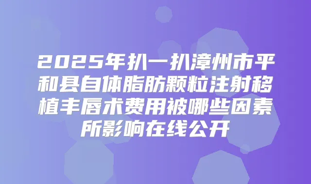 2025年扒一扒漳州市平和县自体脂肪颗粒注射移植丰唇术费用被哪些因素所影响在线公开