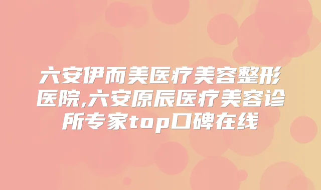 六安伊而美医疗美容整形医院,六安原辰医疗美容诊所专家top口碑在线