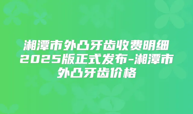 湘潭市外凸牙齿收费明细2025版正式发布-湘潭市外凸牙齿价格