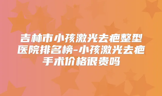 吉林市小孩激光去疤整型医院排名榜-小孩激光去疤手术价格很贵吗