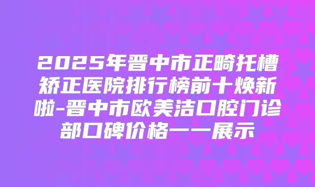 2025年晋中市正畸托槽矫正医院排行榜前十焕新啦-晋中市欧美洁口腔门诊部口碑价格一一展示
