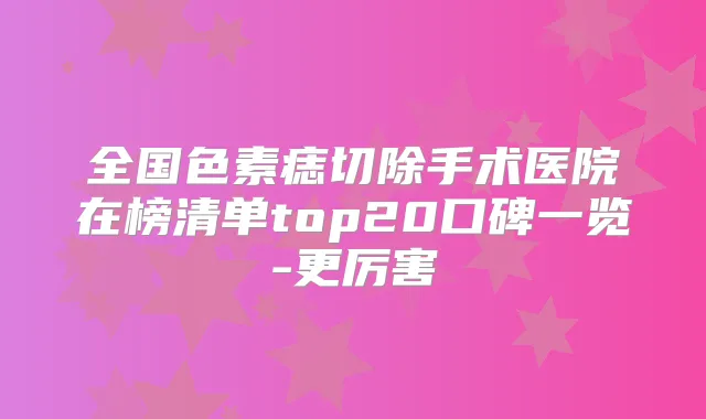 全国色素痣切除手术医院在榜清单top20口碑一览-更厉害