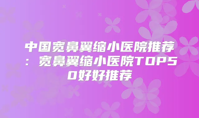中国宽鼻翼缩小医院推荐:宽鼻翼缩小医院TOP50好好推荐