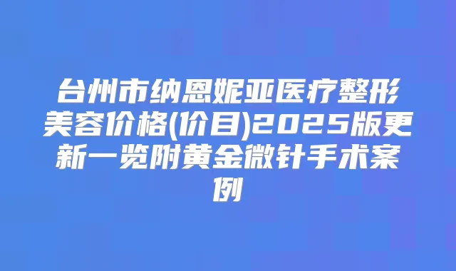 台州市纳恩妮亚医疗整形美容价格(价目)2025版更新一览附黄金微针手术案例