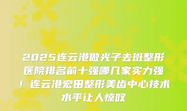 2025连云港做光子去斑整形医院排名前十强哪几家实力强!连云港宏田整形美齿中心技术水平让人惊叹