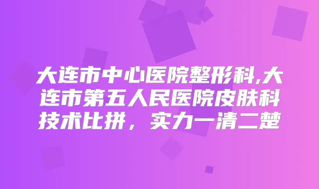 大连市中心医院整形科,大连市第五人民医院皮肤科技术比拼,实力一清二楚