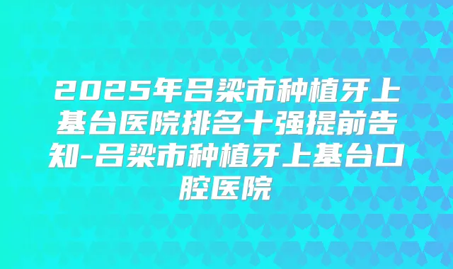2025年吕梁市种植牙上基台医院排名十强提前告知-吕梁市种植牙上基台口腔医院