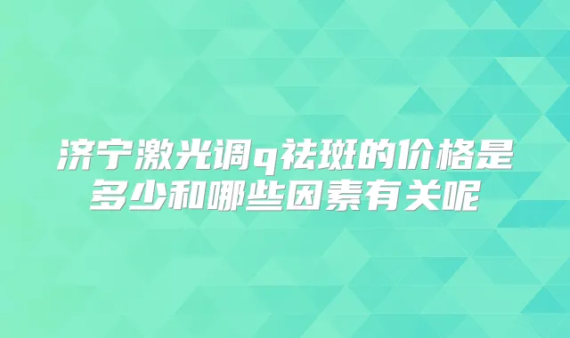 济宁激光调q祛斑的价格是多少和哪些因素有关呢