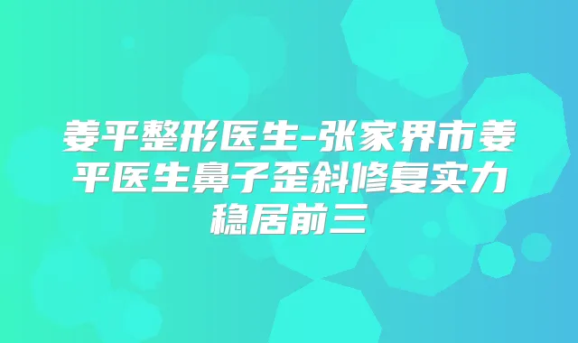 姜平整形医生-张家界市姜平医生鼻子歪斜修复实力稳居前三