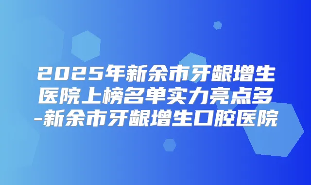 2025年新余市牙龈增生医院上榜名单实力亮点多-新余市牙龈增生口腔医院