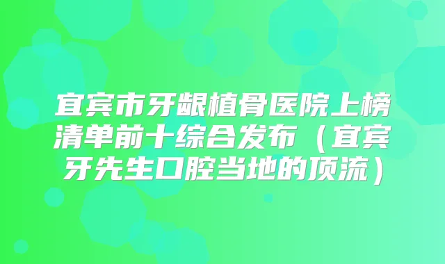 宜宾市牙龈植骨医院上榜清单前十综合发布(宜宾牙先生口腔当地的顶流)
