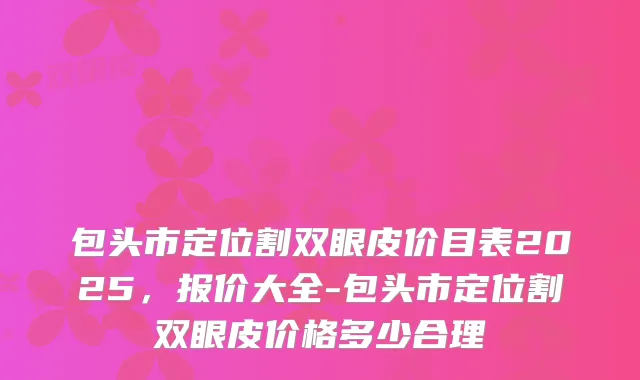 包头市定位割双眼皮价目表2025,报价大全-包头市定位割双眼皮价格多少合理
