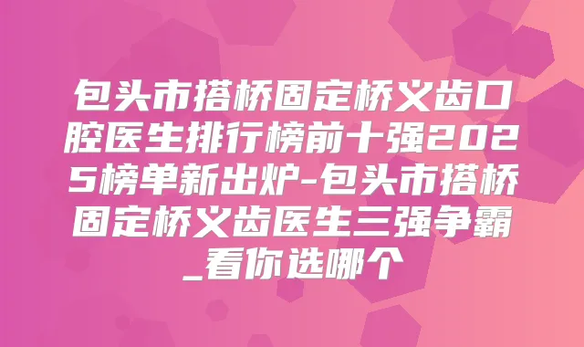 包头市搭桥固定桥义齿口腔医生排行榜前十强2025榜单新出炉-包头市搭桥固定桥义齿医生三强争霸_看你选哪个