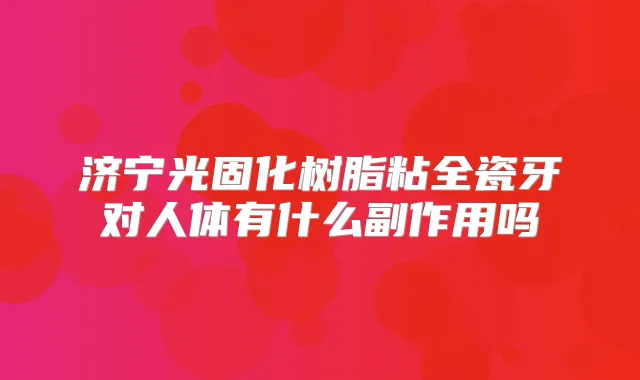 济宁光固化树脂粘全瓷牙对人体有什么副作用吗