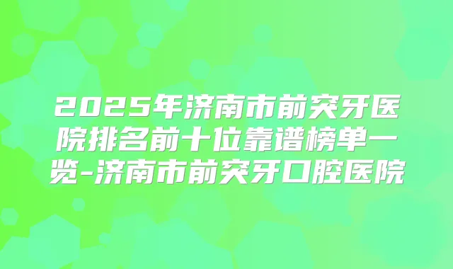 2025年济南市前突牙医院排名前十位靠谱榜单一览-济南市前突牙口腔医院