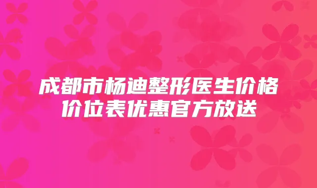 成都市杨迪整形医生价格价位表优惠官方放送