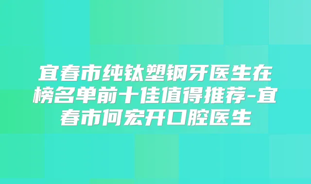 宜春市纯钛塑钢牙医生在榜名单前十佳值得推荐-宜春市何宏开口腔医生