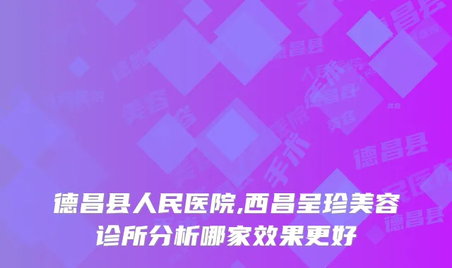 德昌县人民医院,西昌呈珍美容诊所分析哪家效果更好
