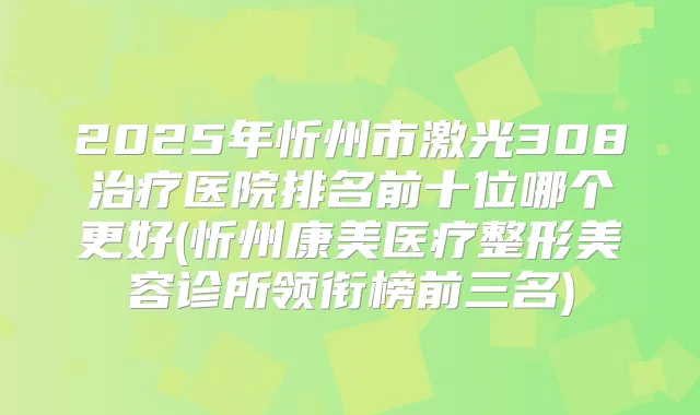 2025年忻州市激光308医院排名前十位哪个更好(忻州康美医疗整形美容诊所领衔榜前三名)