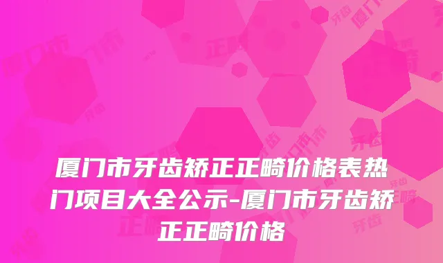 厦门市牙齿矫正正畸价格表热门项目大全公示-厦门市牙齿矫正正畸价格