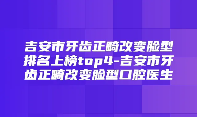 吉安市牙齿正畸改变脸型排名上榜top4-吉安市牙齿正畸改变脸型口腔医生