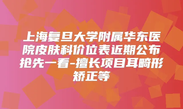 上海复旦大学附属华东医院皮肤科价位表近期公布抢先一看-擅长项目耳畸形矫正等