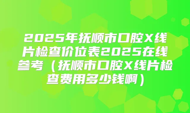 2025年抚顺市口腔X线片检查价位表2025在线参考(抚顺市口腔X线片检查费用多少钱啊)